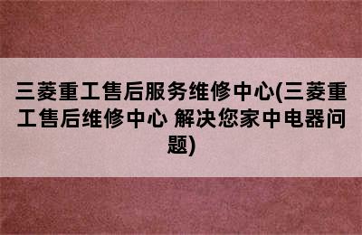 三菱重工售后服务维修中心(三菱重工售后维修中心 解决您家中电器问题)